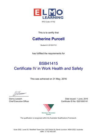 This is to certify that
Catherine Purcell
Student #: 201501712
has fulfilled the requirements for
BSB41415
Certificate IV in Work Health and Safety
This was achieved on 31 May, 2016
------------------------------
Danny Lessem Date issued: 1 June, 2016
Chief Executive Officer Certificate ID No: Q201600141
The qualification is recognised within the Australian Qualifications Framework.
 