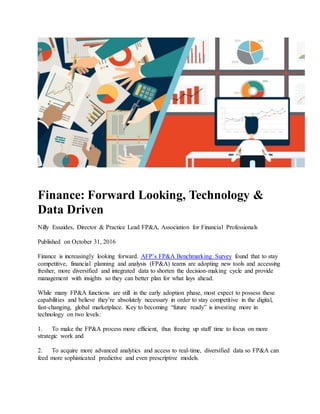 Finance: Forward Looking, Technology &
Data Driven
Nilly Essaides, Director & Practice Lead FP&A, Association for Financial Professionals
Published on October 31, 2016
Finance is increasingly looking forward. AFP’s FP&A Benchmarking Survey found that to stay
competitive, financial planning and analysis (FP&A) teams are adopting new tools and accessing
fresher, more diversified and integrated data to shorten the decision-making cycle and provide
management with insights so they can better plan for what lays ahead.
While many FP&A functions are still in the early adoption phase, most expect to possess these
capabilities and believe they’re absolutely necessary in order to stay competitive in the digital,
fast-changing, global marketplace. Key to becoming “future ready” is investing more in
technology on two levels:
1. To make the FP&A process more efficient, thus freeing up staff time to focus on more
strategic work and
2. To acquire more advanced analytics and access to real-time, diversified data so FP&A can
feed more sophisticated predictive and even prescriptive models.
 