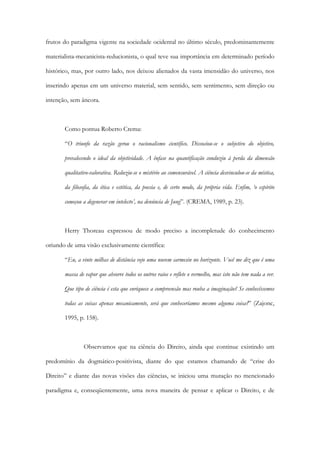frutos do paradigma vigente na sociedade ocidental no último século, predominantemente
materialista-mecanicista-reducionista, o qual teve sua importância em determinado período
histórico, mas, por outro lado, nos deixou alienados da vasta imensidão do universo, nos
inserindo apenas em um universo material, sem sentido, sem sentimento, sem direção ou
intenção, sem âncora.
Como pontua Roberto Crema:
“O triunfo da razão gerou o racionalismo científico. Dissociou-se o subjetivo do objetivo,
prevalecendo o ideal da objetividade. A ênfase na quantificação conduziu à perda da dimensão
qualitativo-valorativa. Reduziu-se o mistério ao comensurável. A ciência desvinculou-se da mística,
da filosofia, da ética e estética, da poesia e, de certo modo, da própria vida. Enfim, ‘o espírito
começou a degenerar em intelecto’, na denúncia de Jung”. (CREMA, 1989, p. 23).
Herry Thoreau expressou de modo preciso a incompletude do conhecimento
oriundo de uma visão exclusivamente científica:
“Eu, a vinte milhas de distância vejo uma nuvem carmesin no horizonte. Você me diz que é uma
massa de vapor que absorve todos os outros raios e reflete o vermelho, mas isto não tem nada a ver.
Que tipo de ciência é esta que enriquece a compreensão mas rouba a imaginação? Se conhecêssemos
todas as coisas apenas mecanicamente, será que conheceríamos mesmo alguma coisa?” (Zajonc,
1995, p. 158).
Observamos que na ciência do Direito, ainda que continue existindo um
predomínio da dogmático-positivista, diante do que estamos chamando de “crise do
Direito” e diante das novas visões das ciências, se iniciou uma mutação no mencionado
paradigma e, conseqüentemente, uma nova maneira de pensar e aplicar o Direito, e de
 
