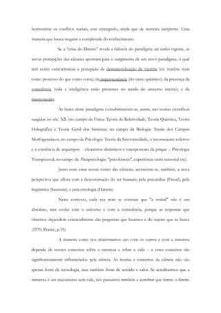harmonizar os conflitos sociais, está emergindo, ainda que de maneira incipiente. Uma
maneira que busca resgatar a completude do conhecimento.
Se a “crise do Direito” revela a falência do paradigma até então vigente, as
novas percepções das ciências apontam para o surgimento de um novo paradigma, o qual
tem como características a percepção da desmaterialização da matéria (ex: matéria mais
como processo do que como coisa); da impermanência (do vazio quântico); da presença da
consciência (vida e inteligência estão presentes no tecido do universo inteiro); e da
interconexão.
As bases deste paradigma consubstanciam-se, assim, nas teorias científicas
surgidas no séc. XX (no campo da Física: Teoria da Relatividade, Teoria Quântica, Teoria
Holográfica e Teoria Geral dos Sistemas; no campo da Biologia: Teoria dos Campos
Morfogenéticos; no campo da Psicologia: Teoria da Sincronicidade, o inconsciente coletivo
e a existência de arquétipos - elementos dinâmicos e transpessoais da psique -, Psicologia
Transpessoal; no campo da Parapsicologia: "psicokinesis", experiência extra sensorial etc).
Junto com estas novas visões das ciências, acrescente-se, também, a nova
perspectiva que aflora com a desconstrução do ser humano pela psicanálise (Freud), pela
lingüística (Saussure), e pela etnologia (Darwin).
Neste contexto, cada vez mais se constata que "a verdade" não é um
absoluto, mas evolui com o universo e com a consciência, porque as respostas que
obtemos dependem essencialmente das perguntas que fazemos e do sujeito que as busca
(1970, Pearce, p.19).
A maneira como nos relacionamos uns com os outros e com a natureza
depende de nossos conceitos sobre a natureza e sobre a vida -- e estes conceitos são
significativamente influenciados pela ciência. As teorias e conceitos da ciência não são
apenas fonte de tecnologia, mas também fonte de sentido e valor. Se acreditarmos que a
natureza é um mecanismo sem vida, nós passamos também a acreditar que temos o direito
 