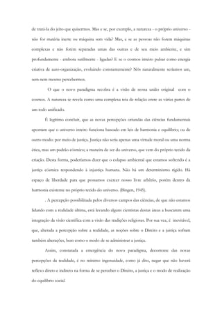 de tratá-la do jeito que quisermos. Mas e se, por exemplo, a natureza - o próprio universo -
não for matéria inerte ou máquina sem vida? Mas, e se as pessoas não forem máquinas
complexas e não forem separadas umas das outras e de seu meio ambiente, e sim
profundamente - embora sutilmente - ligadas? E se o cosmos inteiro pulsar como energia
criativa de auto-organização, evoluindo constantemente? Nós naturalmente seríamos um,
sem nem mesmo percebermos.
O que o novo paradigma recobra é a visão de nossa união original com o
cosmos. A natureza se revela como uma complexa teia de relação entre as várias partes de
um todo unificado.
É legítimo concluir, que as novas percepções oriundas das ciências fundamentais
apontam que o universo inteiro funciona baseado em leis de harmonia e equilíbrio; ou de
outro modo: por meio de justiça. Justiça não seria apenas uma virtude moral ou uma norma
ética, mas um padrão cósmico; a maneira de ser do universo, que vem do próprio tecido da
criação. Desta forma, poderíamos dizer que o colapso ambiental que estamos sofrendo é a
justiça cósmica respondendo à injustiça humana. Não há um determinismo rígido. Há
espaço de liberdade para que possamos exercer nosso livre arbítrio, porém dentro da
harmonia existente no próprio tecido do universo. (Bingen, 1945).
. A percepção possibilitada pelos diversos campos das ciências, de que não estamos
lidando com a realidade última, está levando alguns cientistas destas áreas a buscarem uma
integração da visão científica com a visão das tradições religiosas. Por sua vez, é inevitável,
que, alterada a percepção sobre a realidade, as noções sobre o Direito e a justiça sofram
também alterações, bem como o modo de se administrar a justiça.
Assim, constatada a emergência do novo paradigma, decorrente das novas
percepções da realidade, é no mínimo ingenuidade, como já dito, negar que não haverá
reflexo direto e indireto na forma de se perceber o Direito, a justiça e o modo de realização
do equilíbrio social.
 