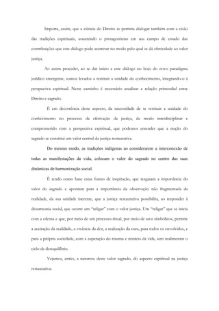Importa, assim, que a ciência do Direito se permita dialogar também com a visão
das tradições espirituais, assumindo o protagonismo em seu campo de estudo das
contribuições que este diálogo pode acarretar no modo pelo qual se dá efetividade ao valor
justiça.
Ao assim proceder, ao se dar início a este diálogo no bojo do novo paradigma
jurídico emergente, somos levados a restituir a unidade do conhecimento, integrando-o à
perspectiva espiritual. Neste caminho é necessário atualizar a relação primordial entre
Direito e sagrado.
É em decorrência deste aspecto, da necessidade de se restituir a unidade do
conhecimento no processo da efetivação da justiça, de modo interdisciplinar e
comprometido com a perspectiva espiritual, que podemos entender que a noção do
sagrado se constitui um valor central da justiça restaurativa.
Do mesmo modo, as tradições indígenas ao considerarem a interconexão de
todas as manifestações da vida, colocam o valor do sagrado no centro das suas
dinâmicas de harmonização social.
É tendo como base estas fontes de inspiração, que resgatam a importância do
valor do sagrado e apontam para a importância da observação não fragmentada da
realidade, da sua unidade inerente, que a justiça restaurativa possibilita, ao responder à
desarmonia social, que ocorre um “religar” com o valor justiça. Um “religar” que se inicia
com a ofensa e que, por meio de um processo-ritual, por meio de atos simbólicos, permite
a aceitação da realidade, a vivência da dor, a realização da cura, para todos os envolvidos, e
para a própria sociedade, com a superação do trauma e reinício da vida, sem realimentar o
ciclo de desequilíbrio.
Vejamos, então, a natureza deste valor sagrado, do aspecto espiritual na justiça
restaurativa.
 