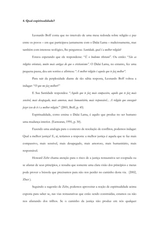 4. Qual espiritualidade?
Leonardo Boff conta que no intervalo de uma mesa redonda sobre religião e paz
entre os povos – em que participava juntamente com o Dalai Lama – maliciosamente, mas
também com interesse teológico, lhe perguntou: Santidade, qual é a melhor religião?
Estava esperando que ele respondesse: “É o budismo tibetano”. Ou então: “São as
religiões orientais, muito mais antigas do que o cristianismo”. O Dalai Lama, no entanto, fez uma
pequena pausa, deu um sorriso e afirmou: “A melhor religião é aquela que te faz melhor”.
Para sair da perplexidade diante de tão sábia resposta, Leonardo Boff voltou a
indagar: “O que me faz melhor?”
E Sua Santidade respondeu: “Aquilo que te faz mais compassivo, aquilo que te faz mais
sensível, mais desapegado, mais amoroso, mais humanitário, mais responsável... A religião que conseguir
fazer isso de ti é a melhor religião.” (2001, Boff, p. 45)
Espiritualidade, como ensina o Dalai Lama, é aquilo que produz no ser humano
uma mudança interior. (Easwaran, 1991, p. 50).
Fazendo uma analogia para o contexto de resolução de conflitos, podemos indagar:
Qual a melhor justiça? E, aí, teríamos a resposta: a melhor justiça é aquela que te faz mais
compassivo, mais sensível, mais desapegado, mais amoroso, mais humanitário, mais
responsável.
Howard Zehr chama atenção para o risco de a justiça restaurativa ser cooptada ou
se afastar de seus princípios, e ressalta que somente uma clara visão dos princípios e metas
pode prover a bússola que precisamos para não nos perder no caminho desta via. (2002,
Zher ).
Seguindo a sugestão de Zehr, podemos aproveitar a noção de espiritualidade acima
exposta para saber se, nas vias restaurativas que estão sendo construídas, estamos ou não
nos afastando dos trilhos. Se o caminho da justiça não produz em nós qualquer
 