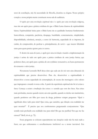setor de conciliação, não há necessidade de filosofia, doutrina ou dogma. Nosso próprio
coração e nossa própria mente constituem nossa sala de audiência.
O apelo por uma revolução espiritual não é o apelo por uma revolução religiosa,
mas sim um apelo para a prática cotidiana do que o Dalai Lama chamou de espiritualidade
básica. Espiritualidade básica para o Dalai Lama são as qualidades humanas fundamentais:
benevolência, compaixão, paciência, desapego, humildade, contentamento, simplicidade,
disponibilidade, tolerância, atenção, o senso de harmonia, capacidade de se importar, de
cuidar, de compreender, de perdoar e, principalmente, de servir – que trazem felicidade
tanto para quem pratica quanto para os outros.
E dentro da seara do justo, o apelo por uma revolução visando a implementação da
justiça é acima de tudo um apelo para a prática cotidiana de uma justiça básica; que
podemos dizer, um apelo para a prática de um cotidiano restaurativo, na busca permanente
de restaurar o valor justiça.
Novamente Leonardo Boff deixa claro que cada um de nós tem uma dimensão de
espiritualidade que precisa desenvolver. Para ele, desenvolver a espiritualidade é
desenvolver a nossa capacidade de contemplação, de escuta das mensagens e dos valores
que impregnam o mundo à nossa volta. A partir da experiência espiritual não há só coisas e
fatos. Começa a existir a irradiação das coisas e o sentido que vem dos fatos. Nas crises
mais profundas, mesmo quando morre um ente querido, quando se desfaz um matrimônio,
quando perdemos um filho por causa da droga, podemos sempre perguntar: “Qual o
significado disso tudo para mim? Que coisa, que caminho, que direção essa realidade me
quer mostrar?” É preciso que nos confrontemos perguntando corajosamente: “Que
sentido mais profundo essa realidade traz para mim? De que me purifica? Em que me faz
crescer?” Boff, ob cit, p. 72).
Essas perguntas se colocam especialmente nas situações onde não há mais nada a
fazer; em que enfrentamos o envelhecimento irrefreável ou a morte inevitável. Em
 