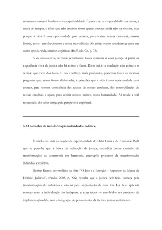 momentos assim é fundamental a espiritualidade. É poder ver a temporalidade das coisas, a
usura do tempo, e saber que não estamos vivos apenas porque ainda não morremos, mas
porque a vida é uma oportunidade para crescer, para aceitar nossas canseiras, nossos
limites, nosso envelhecimento e nossa mortalidade. Só assim iremos amadurecer para um
outro tipo de vida, interior, espiritual. (Boff, ob. Cit, p. 75).
A via restaurativa, de modo semelhante, busca restaurar o valor justiça. A partir da
experiência viva de justiça não há coisas e fatos. Dá-se início a irradiação das coisas e o
sentido que vem dos fatos. E nos conflitos mais profundos, podemos fazer as mesmas
perguntas que acima foram alinhavadas, e perceber que a vida é uma oportunidade para
crescer, para termos consciência das causas de nossas condutas, das conseqüências de
nossas escolhas e ações, para aceitar nossos limites, nossa humanidade. Aí reside a real
restauração do valor justiça pela perspectiva espiritual.
5. O caminho de transformação individual e coletiva.
É tendo em vista as noções de espiritualidade do Dalai Lama e de Leonardo Boff
que se percebe que a busca da realização da justiça, entendida como caminho de
transformação da desarmonia em harmonia, pressupõe processos de transformação
individual e coletiva.
Denise Ramos, no prefácio da obra “O Juiz e a Emoção – Aspectos da Lógica da
Decisão Judicial”, (Prado, 2003, p. XX) ressalta que a justiça bem-feita começa pela
transformação do indivíduo e não só pela implantação de mais leis. Lei bem aplicada
começa com a individuação do intérprete e com todos os envolvidos no processo de
implementação dela, com a integração do pensamento, da técnica, com o sentimento.
 