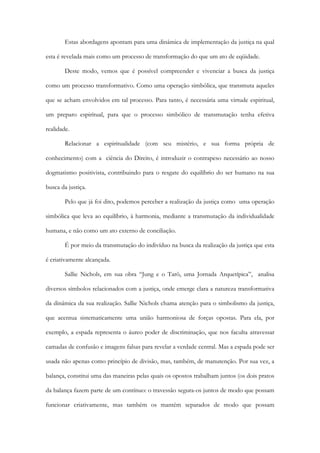 Estas abordagens apontam para uma dinâmica de implementação da justiça na qual
esta é revelada mais como um processo de transformação do que um ato de eqüidade.
Deste modo, vemos que é possível compreender e vivenciar a busca da justiça
como um processo transformativo. Como uma operação simbólica, que transmuta aqueles
que se acham envolvidos em tal processo. Para tanto, é necessária uma virtude espiritual,
um preparo espiritual, para que o processo simbólico de transmutação tenha efetiva
realidade.
Relacionar a espiritualidade (com seu mistério, e sua forma própria de
conhecimento) com a ciência do Direito, é introduzir o contrapeso necessário ao nosso
dogmatismo positivista, contribuindo para o resgate do equilíbrio do ser humano na sua
busca da justiça.
Pelo que já foi dito, podemos perceber a realização da justiça como uma operação
simbólica que leva ao equilíbrio, à harmonia, mediante a transmutação da individualidade
humana, e não como um ato externo de conciliação.
É por meio da transmutação do indivíduo na busca da realização da justiça que esta
é criativamente alcançada.
Sallie Nichols, em sua obra “Jung e o Tarô, uma Jornada Arquetípica”, analisa
diversos símbolos relacionados com a justiça, onde emerge clara a natureza transformativa
da dinâmica da sua realização. Sallie Nichols chama atenção para o simbolismo da justiça,
que acentua sistematicamente uma união harmoniosa de forças opostas. Para ela, por
exemplo, a espada representa o áureo poder de discriminação, que nos faculta atravessar
camadas de confusão e imagens falsas para revelar a verdade central. Mas a espada pode ser
usada não apenas como princípio de divisão, mas, também, de manutenção. Por sua vez, a
balança, constitui uma das maneiras pelas quais os opostos trabalham juntos (os dois pratos
da balança fazem parte de um contínuo: o travessão segura-os juntos de modo que possam
funcionar criativamente, mas também os mantém separados de modo que possam
 