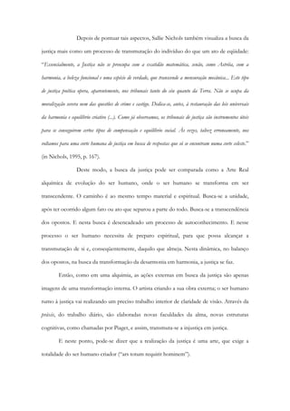Depois de pontuar tais aspectos, Sallie Nichols também visualiza a busca da
justiça mais como um processo de transmutação do indivíduo do que um ato de eqüidade:
“Essencialmente, a Justiça não se preocupa com a exatidão matemática, senão, como Astréia, com a
harmonia, a beleza funcional e uma espécie de verdade, que transcende a mensuração mecânica... Este tipo
de justiça poética opera, aparentemente, nos tribunais tanto do céu quanto da Terra. Não se ocupa da
moralização severa nem das questões de crime e castigo. Dedica-se, antes, à restauração das leis universais
da harmonia e equilíbrio criativo (...). Como já observamos, os tribunais de justiça são instrumentos úteis
para se conseguirem certos tipos de compensação e equilíbrio social. Às vezes, talvez erroneamente, nos
voltamos para uma corte humana de justiça em busca de respostas que só se encontram numa corte celeste.”
(in Nichols, 1995, p. 167).
Deste modo, a busca da justiça pode ser comparada como a Arte Real
alquímica de evolução do ser humano, onde o ser humano se transforma em ser
transcendente. O caminho é ao mesmo tempo material e espiritual. Busca-se a unidade,
após ter ocorrido algum fato ou ato que separou a parte do todo. Busca-se a transcendência
dos opostos. E nesta busca é desencadeado um processo de autoconhecimento. E nesse
processo o ser humano necessita de preparo espiritual, para que possa alcançar a
transmutação de si e, conseqüentemente, daquilo que almeja. Nesta dinâmica, no balanço
dos opostos, na busca da transformação da desarmonia em harmonia, a justiça se faz.
Então, como em uma alquimia, as ações externas em busca da justiça são apenas
imagens de uma transformação interna. O artista criando a sua obra externa; o ser humano
rumo à justiça vai realizando um preciso trabalho interior de claridade de visão. Através da
práxis, do trabalho diário, são elaboradas novas faculdades da alma, novas estruturas
cognitivas, como chamadas por Piaget, e assim, transmuta-se a injustiça em justiça.
E neste ponto, pode-se dizer que a realização da justiça é uma arte, que exige a
totalidade do ser humano criador (“ars totum requirit hominem”).
 