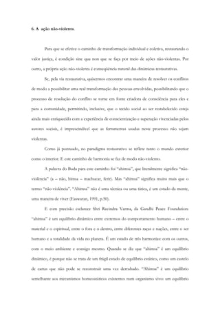 6. A ação não-violenta.
Para que se efetive o caminho de transformação individual e coletiva, restaurando o
valor justiça, é condição sine qua non que se faça por meio de ações não-violentas. Por
outro, a própria ação não-violenta é conseqüência natural das dinâmicas restaurativas.
Se, pela via restaurativa, quisermos encontrar uma maneira de resolver os conflitos
de modo a possibilitar uma real transformação das pessoas envolvidas, possibilitando que o
processo de resolução do conflito se torne em fonte criadora de consciência para eles e
para a comunidade, permitindo, inclusive, que o tecido social ao ser restabelecido esteja
ainda mais enriquecido com a experiência de conscientização e superação vivenciadas pelos
autores sociais, é imprescindível que as ferramentas usadas neste processo não sejam
violentas.
Como já pontuado, no paradigma restaurativo se reflete tanto o mundo exterior
como o interior. E este caminho de harmonia se faz de modo não-violento.
A palavra do Buda para este caminho foi “ahimsa”, que literalmente significa “não-
violência” (a – não, himsa – machucar, ferir). Mas “ahimsa” significa muito mais que o
termo “não-violência”. “Ahimsa” não é uma técnica ou uma tática, é um estado da mente,
uma maneira de viver (Easwaran, 1991, p.50).
E com precisão esclarece Shri Ravindra Varma, da Gandhi Peace Foundation:
“ahimsa” é um equilíbrio dinâmico entre extremos do comportamento humano – entre o
material e o espiritual, entre o fora e o dentro, entre diferentes raças e nações, entre o ser
humano e a totalidade da vida no planeta. É um estado de três harmonias: com os outros,
com o meio ambiente e consigo mesmo. Quando se diz que “ahimsa” é um equilíbrio
dinâmico, é porque não se trata de um frágil estado de equilíbrio estático, como um castelo
de cartas que não pode se reconstruir uma vez derrubado. “Ahimsa” é um equilíbrio
semelhante aos mecanismos homeostáticos existentes num organismo vivo: um equilíbrio
 