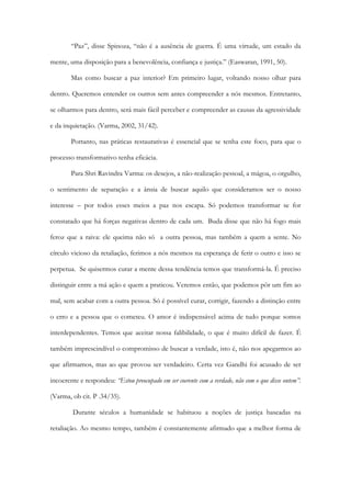 “Paz”, disse Spinoza, “não é a ausência de guerra. É uma virtude, um estado da
mente, uma disposição para a benevolência, confiança e justiça.” (Easwaran, 1991, 50).
Mas como buscar a paz interior? Em primeiro lugar, voltando nosso olhar para
dentro. Queremos entender os outros sem antes compreender a nós mesmos. Entretanto,
se olharmos para dentro, será mais fácil perceber e compreender as causas da agressividade
e da inquietação. (Varma, 2002, 31/42).
Portanto, nas práticas restaurativas é essencial que se tenha este foco, para que o
processo transformativo tenha eficácia.
Para Shri Ravindra Varma: os desejos, a não-realização pessoal, a mágoa, o orgulho,
o sentimento de separação e a ânsia de buscar aquilo que consideramos ser o nosso
interesse – por todos esses meios a paz nos escapa. Só podemos transformar se for
constatado que há forças negativas dentro de cada um. Buda disse que não há fogo mais
feroz que a raiva: ele queima não só a outra pessoa, mas também a quem a sente. No
círculo vicioso da retaliação, ferimos a nós mesmos na esperança de ferir o outro e isso se
perpetua. Se quisermos curar a mente dessa tendência temos que transformá-la. É preciso
distinguir entre a má ação e quem a praticou. Veremos então, que podemos pôr um fim ao
mal, sem acabar com a outra pessoa. Só é possível curar, corrigir, fazendo a distinção entre
o erro e a pessoa que o cometeu. O amor é indispensável acima de tudo porque somos
interdependentes. Temos que aceitar nossa falibilidade, o que é muito difícil de fazer. É
também imprescindível o compromisso de buscar a verdade, isto é, não nos apegarmos ao
que afirmamos, mas ao que provou ser verdadeiro. Certa vez Gandhi foi acusado de ser
incoerente e respondeu: “Estou preocupado em ser coerente com a verdade, não com o que disse ontem”.
(Varma, ob cit. P .34/35).
Durante séculos a humanidade se habituou a noções de justiça baseadas na
retaliação. Ao mesmo tempo, também é constantemente afirmado que a melhor forma de
 