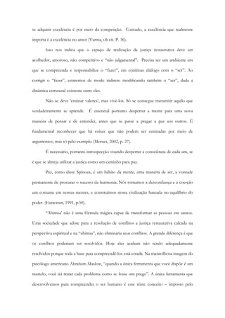 se adquirir excelência é por meio da competição. Contudo, a excelência que realmente
importa é a excelência no amor (Varma, ob cit. P. 36).
Isso nos indica que o espaço de realização da justiça restaurativa deve ser
acolhedor, amoroso, não competitivo e “não julgamental”. Precisa ser um ambiente em
que se compreenda e responsabilize o “fazer”, em contínuo diálogo com o “ser”. Ao
corrigir o “fazer”, estaremos de modo indireto modificando também o “ser”, dada a
dinâmica estrutural existente entre eles.
Não se deve ‘ensinar valores’, mas vivê-los. Só se consegue transmitir aquilo que
verdadeiramente se aprende. É essencial portanto despertar a mente para uma nova
maneira de pensar e de entender, antes que se passe a pregar a paz aos outros. É
fundamental reconhecer que há coisas que não podem ser ensinadas por meio de
argumentos, mas só pelo exemplo (Moraes, 2002, p. 27).
É necessário, portanto introspecção visando despertar a consciência de cada um, se
é que se almeja utilizar a justiça como um caminho para paz.
Paz, como disse Spinoza, é um hábito da mente, uma maneira de ser, a vontade
permanente de procurar o sucesso da harmonia. Nós tornamos a desconfiança e a coerção
um costume em nossas mentes, e construímos nossa civilização baseada no equilíbrio do
poder. (Easwaran, 1991, p.50).
“Ahimsa’ não é uma fórmula mágica capaz de transformar as pessoas em santos.
Uma sociedade que adote para a resolução de conflitos a justiça restaurativa calcada na
perspectiva espiritual e na “ahimsa”, não eliminaria seus conflitos. A grande diferença é que
os conflitos poderiam ser resolvidos. Hoje eles acabam não sendo adequadamente
resolvidos porque toda a base para compreendê-los está errada. Na maravilhosa imagem do
psicólogo americano Abraham Maslow, “quando a única ferramenta que você dispõe é um
martelo, você irá tratar cada problema como se fosse um prego”. A única ferramenta que
desenvolvemos para compreender o ser humano é este triste conceito – imposto pelo
 