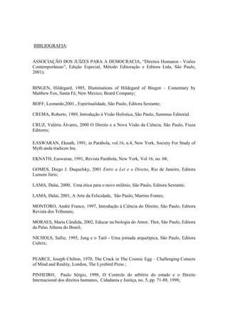 BIBLIOGRAFIA:
ASSOCIAÇÃO DOS JUÍZES PARA A DEMOCRACIA, “Direitos Humanos - Visões
Contemporâneas”, Edição Especial, Método Editoração e Editora Ltda, São Paulo,
2001);
BINGEN, Hildegard, 1985, Illuminations of Hildegard of Bingen – Comentary by
Matthew Fox, Santa Fé, New Mexico, Beard Company;
BOFF, Leonardo,2001., Espiritualidade, São Paulo, Editora Sextante;
CREMA, Roberto, 1989, Introdução à Visão Holística, São Paulo, Summus Editorial.
CRUZ, Valéria Álvares, 2000 O Direito e a Nova Visão da Ciência, São Paulo, Fiuza
Editores;
EASWARAN, Eknath, 1991, in Parábola, vol.16, n.4, New York, Society For Study of
Myth anda tradicon Inc.
EKNATH, Easwaran, 1991, Revista Parábola, New York, Vol 16, no. 04;
GOMES, Diego J. Duquelsky, 2001 Entre a Lei e o Direito, Rio de Janeiro, Editora
Lumem Júris;
LAMA, Dalai, 2000, Uma ética para o novo milênio, São Paulo, Editora Sextante;
LAMA, Dalai, 2001, A Arte da Felicidade, São Paulo, Martins Fontes;
MONTORO, André Franco, 1997, Introdução à Ciência do Direito, São Paulo, Editora
Revista dos Tribunais;
MORAES, Maria Cândida, 2002, Educar na biologia do Amor, Thot, São Paulo, Editora
da Palas Athena do Brasil;
NICHOLS, Sallie, 1995, Jung e o Tarô - Uma jornada arquetípica, São Paulo, Editora
Cultrix;
PEARCE, Joseph Chilton, 1970, The Crack in The Cosmic Egg – Challenging Conects
of Mind and Reality, London, The Lyrebird Press ;
PINHEIRO, Paulo Sérgio, 1998, O Controle do arbítrio do estado e o Direito
Internacional dos direitos humanos, Cidadania e Justiça, no. 5, pp. 71-88, 1998;
 