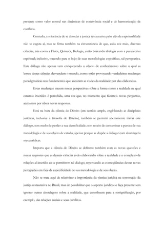presente como valor central nas dinâmicas de convivência social e de harmonização de
conflitos.
Contudo, a relevância de se abordar a justiça restaurativa pelo viés da espiritualidade
não se esgota aí, mas se firma também na circunstância de que, cada vez mais, diversas
ciências, tais como a Física, Química, Biologia, estão buscando dialogar com a perspectiva
espiritual; inclusive, trazendo para o bojo de suas metodologias específicas, tal perspectiva.
Este diálogo não apenas vem enriquecendo o objeto de conhecimento sobre o qual as
lentes destas ciências desvendam o mundo, como estão provocando verdadeiras mudanças
paradigmáticas nos fundamentos que ancoram as visões da realidade por elas elaboradas.
Estas mudanças trazem novas perspectivas sobre a forma como a realidade na qual
estamos inseridos é percebida, uma vez que, no momento que fazemos novas perguntas,
acabamos por obter novas respostas.
Está na hora da ciência do Direito (em sentido amplo, englobando as disciplinas
jurídicas, inclusive a filosofia do Direito), também se permitir abertamente travar este
diálogo, sem medo de perder a sua cientificidade; sem receio de contaminar a pureza de sua
metodologia e de seu objeto de estudo, apenas porque se dispõe a dialogar com abordagens
metajurídicas.
Importa que a ciência do Direito se defronte também com as novas questões e
novas respostas que as demais ciências estão elaborando sobre a realidade e o complexo de
relações aí inserido ao se permitirem tal dialogo, repensando as conseqüências destas novas
percepções em face da especificidade de sua metodologia e de seu objeto.
Não se trata aqui de relativizar a importância da técnica jurídica na construção da
justiça restaurativa no Brasil, mas de possibilitar que o aspecto jurídico se faça presente sem
ignorar outras abordagens sobre a realidade, que contribuem para a ressignificação, por
exemplo, das relações sociais e seus conflitos.
 
