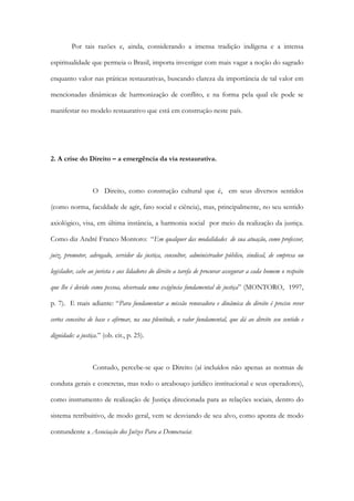 Por tais razões e, ainda, considerando a imensa tradição indígena e a intensa
espiritualidade que permeia o Brasil, importa investigar com mais vagar a noção do sagrado
enquanto valor nas práticas restaurativas, buscando clareza da importância de tal valor em
mencionadas dinâmicas de harmonização de conflito, e na forma pela qual ele pode se
manifestar no modelo restaurativo que está em construção neste país.
2. A crise do Direito – a emergência da via restaurativa.
O Direito, como construção cultural que é, em seus diversos sentidos
(como norma, faculdade de agir, fato social e ciência), mas, principalmente, no seu sentido
axiológico, visa, em última instância, a harmonia social por meio da realização da justiça.
Como diz André Franco Montoro: “Em qualquer das modalidades de sua atuação, como professor,
juiz, promotor, advogado, servidor da justiça, consultor, administrador público, sindical, de empresa ou
legislador, cabe ao jurista e aos lidadores do direito a tarefa de procurar assegurar a cada homem o respeito
que lhe é devido como pessoa, observada uma exigência fundamental de justiça” (MONTORO, 1997,
p. 7). E mais adiante: “Para fundamentar a missão renovadora e dinâmica do direito é preciso rever
certos conceitos de base e afirmar, na sua plenitude, o valor fundamental, que dá ao direito seu sentido e
dignidade: a justiça.” (ob. cit., p. 25).
Contudo, percebe-se que o Direito (aí incluídos não apenas as normas de
conduta gerais e concretas, mas todo o arcabouço jurídico institucional e seus operadores),
como instrumento de realização de Justiça direcionada para as relações sociais, dentro do
sistema retribuitivo, de modo geral, vem se desviando de seu alvo, como aponta de modo
contundente a Associação dos Juízes Para a Democracia:
 