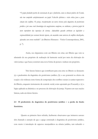 “O grupo fundador partiu da constatação de que o Judiciário, como os demais poderes do Estado,
não tem cumprido satisfatoriamente seu papel. Falta-lhe eficiência e visão crítica para a justa
solução dos conflitos. Os juízes, transformados em meros técnicos pela dogmática do positivismo
jurídico e por uma cruel deontologia da magistratura cumprem, no cotidiano, o perverso papel de
mero reprodutor das injustiças do sistema. Aplaudidos quando atribuem ao legislador a
responsabilidade por eventual decisão injusta, são mantidos num universo de conflitos idealizados,
afastados sem serem resolvidos”. (in Direitos Humanos - Visões Contemporâneas, 2001,
p. 7).
Assim, nos deparamos com um Direito em crise; um Direito que vem se
afastando do seu propósito de realização da harmonia social por meio da efetivação do
valor justiça e que busca construir uma nova forma de pensar e realizar este propósito.
Três fatores básicos que contribuem para esta crise no Direito se destacam:
(a) o predomínio da dogmática do positivismo jurídico; (b) o uso potencial ou efetivo da
coação e da violência como forma de composição dos conflitos sociais (o caráter repressivo
do Direito, enquanto instrumento de controle social, como apontado por Foucault); e (c) a
lógica aplicada na dinâmica e no processo de efetivação da justiça. Vejamos em suas noções
básicas, cada um destes fatores.
2.1 O predomínio da dogmática do positivismo jurídico – a perda da ilusão
iluminista.
Quanto ao primeiro fator referido, facilmente observamos que inúmeros autores
têm chamado à atenção de que o apego extremado à dogmática do positivismo jurídico,
com receio à introdução de aspectos metajurídicos na ciência jurídica, tem reduzido o
 
