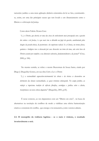 raciocínio jurídico a uma mera aplicação dedutivo-sistemática da lei ao fato, constituindo-
se, assim, em uma das principais causas que tem levado a um distanciamento entre o
Direito e a efetivação da Justiça.
Como alerta Valéria Álvares Cruz:
“(...) o Direito, que deveria ser uma das áreas do conhecimento mais preocupada com a questão
dos valores e da Justiça, é a que mais tem se debatido em fugir da questão, amedrontada pelos
dragões da pseudo-ciência, do positivismo e do empirismo radical. Se a Ciência, em termos físicos,
químicos e biológicos tem se destacado por suas discussões em torno do tema, não seria hora do
Direito assumir por completo a sua dimensão valorativa, fundamentalmente a da justiça?” (Cruz,
2000, p. 106).
No mesmo sentido, se refere o mestre Boaventura de Souza Santo, citado por
Diego J. Duquelsky Gomes, em sua obra Entre a Lei e o Direito:
“(...) a racionalidade cognoscitivo-instrumental da ciência e da técnica se desenvolveu em
detrimento das demais racionalidades, as quais terminou colonizando. No campo jurídico, ao
reduzir a riquíssima tradição de reflexão filosófica, sociológica e política sobre o direito,
transformou-o em mera ciência dogmática” (Duquelsky, 2001, p.45).
É nesse contexto, ao nos depararmos com um “Direito em crise”, na busca de
alternativas na resolução de conflitos de modo a viabilizar uma efetiva harmonização
criativa e consciente do conflito, que emerge a via restaurativa, como veremos adiante.
2.3. O monopólio da violência legítima - se o meio é violento, o resultado
invariavelmente o será.
 