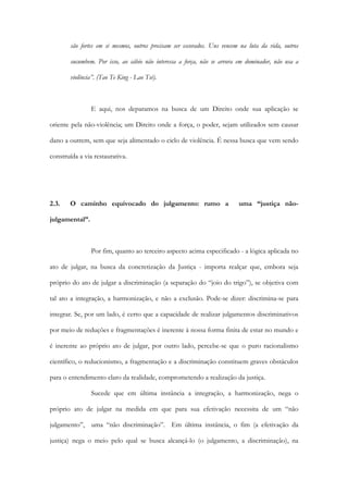são fortes em si mesmos, outros precisam ser escorados. Uns vencem na luta da vida, outros
sucumbem. Por isso, ao sábio não interessa a força, não se arvora em dominador, não usa a
violência”. (Tao Te King - Lao Tsé).
E aqui, nos deparamos na busca de um Direito onde sua aplicação se
oriente pela não-violência; um Direito onde a força, o poder, sejam utilizados sem causar
dano a outrem, sem que seja alimentado o ciclo de violência. É nessa busca que vem sendo
construída a via restaurativa.
2.3. O caminho equivocado do julgamento: rumo a uma “justiça não-
julgamental”.
Por fim, quanto ao terceiro aspecto acima especificado - a lógica aplicada no
ato de julgar, na busca da concretização da Justiça - importa realçar que, embora seja
próprio do ato de julgar a discriminação (a separação do “joio do trigo”), se objetiva com
tal ato a integração, a harmonização, e não a exclusão. Pode-se dizer: discrimina-se para
integrar. Se, por um lado, é certo que a capacidade de realizar julgamentos discriminativos
por meio de reduções e fragmentações é inerente à nossa forma finita de estar no mundo e
é inerente ao próprio ato de julgar, por outro lado, percebe-se que o puro racionalismo
científico, o reducionismo, a fragmentação e a discriminação constituem graves obstáculos
para o entendimento claro da realidade, comprometendo a realização da justiça.
Sucede que em última instância a integração, a harmonização, nega o
próprio ato de julgar na medida em que para sua efetivação necessita de um “não
julgamento”, uma “não discriminação”. Em última instância, o fim (a efetivação da
justiça) nega o meio pelo qual se busca alcançá-lo (o julgamento, a discriminação), na
 