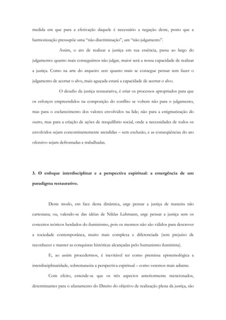 medida em que para a efetivação daquele é necessário a negação deste, posto que a
harmonização pressupõe uma “não discriminação”, um “não julgamento”.
Assim, o ato de realizar a justiça em sua essência, passa ao largo do
julgamento: quanto mais conseguimos não julgar, maior será a nossa capacidade de realizar
a justiça. Como na arte do arqueiro zen: quanto mais se consegue pensar sem fazer o
julgamento de acertar o alvo, mais aguçada estará a capacidade de acertar o alvo.
O desafio da justiça restaurativa, é criar os processos apropriados para que
os esforços empreendidos na composição do conflito se voltem não para o julgamento,
mas para o esclarecimento dos valores envolvidos na lide; não para a estigmatização do
outro, mas para a criação de ações de reequilíbrio social, onde a necessidades de todos os
envolvidos sejam concomitantemente atendidas – sem exclusão, e as conseqüências do ato
ofensivo sejam defrontadas e trabalhadas.
3. O enfoque interdisciplinar e a perspectiva espiritual: a emergência de um
paradigma restaurativo.
Deste modo, em face desta dinâmica, urge pensar a justiça de maneira não
cartesiana; ou, valendo-se das idéias de Niklas Luhmann, urge pensar a justiça sem os
conceitos teóricos herdados do iluminismo, pois os mesmos não são válidos para descrever
a sociedade contemporânea, muito mais complexa e diferenciada (sem prejuízo de
reconhecer e manter as conquistas históricas alcançadas pelo humanismo iluminista).
E, ao assim procedermos, é inevitável ter como premissa epistemológica a
interdisciplinaridade, sobremaneira a perspectiva espiritual – como veremos mais adiante.
Com efeito, entende-se que os três aspectos anteriormente mencionados,
determinantes para o afastamento do Direito do objetivo de realização plena da justiça, são
 