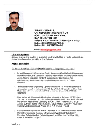 ANISH KUMAR. K
QC INSPECTOR / SUPERVISOR
(Electrical & Instrumentation )
SAP ID NO: 70021594
Saipem Saudi Arabian Company (ENI Group)
Mobile : 00966 593988897(K.S.A)
Mobile : 00919037624051(India)
E-mail:anishpgtl@gmail.com,
Career objective
Seeking a rewarding position in a reputed firm that will utilize my skills and create an
atmosphere to acquire new skills and techniques
Profile summary
Electrical & Instrumentation QA/QC Supervisor / Engineer / Inspector
• Project Management, Construction Quality Assurance & Quality Control Supervision /
Project Inspection, Sub-Contractor Capability Assessments & Quality System internal
Audits, Material Inspection, Vendor & Sub-contractor Coordination , Pre-
Commissioning & Commissioning, Project Management support for Project
Proposals .
• Three year Electrical Engineering Diploma with around 16 years of experience in
construction as well as maintenance field. Out of which 10 years Oil and Gas field,
Middle East with three international MNC companies, (Holder of SAP ID NO:
70021594)
• I had worked with Consolidated Contractors International Company (EPCM), from
July -2007 to November - 2012 on various projects in Qatar, and I had worked
with Daelim International Company (EPCM) (From 13-March-2013 to 25-
August-2014) on Yasref Project, Yanbu, Saudi Arabia. Currently I have been
working with Saipem Saudi Arabia on SHY-1 Aramco Project.
• Experienced in supervision and QC activities in Oil and Gas Refinery/ Power
Plant / Petrochemical Pipeline/ Infrastructure/ Well Head/ Substation/
Electrical Fabrication Unit (fabrication Yard for Offshore)/ Electrical Utility
Projects and Airport Project.
Page 1 of 10
 