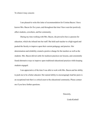 To whom it may concern:
I am pleased to write this letter of recommendation for Cristina Bacon. I have
known Mrs. Bacon for five years, and throughout that time I have seen her positively
affect students, coworkers, and her community.
During my time working with Mrs. Bacon, she proved to have a passion for
education, which she infused into her staff. She held each teacher to a high regard and
pushed the faculty to improve upon their current pedagogy and practice. Her
determination and reliability created a positive change for the teachers as well as the
students. Mrs. Bacon did not settle for mediocre practices nor lessons, and consistently
found alternative ways to improve upon traditional educational practices while keeping
students engaged.
I am appreciative of the time I was able to work with Mrs. Bacon and her ability
to push me to be a better educator. Her natural ability to encouragingly lead her peers is
an exceptional trait that is a critical asset to the educational community. Please contact
me if you have further questions.
Sincerely,
Linda Kimball
 