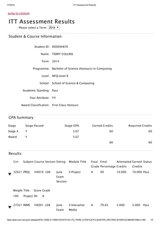 7/7/2015 ITT Assessment Results
https://quercus4.campusit.net/app/itt/f?p=12002:3:11494412374319::NO::P3_TERM_CODE%2CP3_MASTER_RECORD:201400%2C985344730&cs=349… 1/3
Jump to content
ITT Assessment Results
Please select a Term: 2014
Student & Course Information
Student ID: X00094870
Name: TERRY COLLINS
Term: 2014
Programme: Bachelor of Science (Honours) in Computing
Level: NFQ Level 8
School: School of Science & Computing
Academic Standing: Pass
Year Attribute: Y4
Award Classification: First Class Honours
GPA Summary
Stage Stage Passed Stage GPA Earned Credits Required Credits
Stage 4 Y 3.67 60 60
Award Y 3.67    
      60 60
Results
Crn Subject Course Section Sitting Module Title Final
Grade
Final
Percentage
Attempted
Credits
Earned
Credits
Status
32621 PROJ H4016 L08 June
Exam
Session
S Project A 90 10.000 10.000 Pass
Weight Title Score Grade
100 Project 90 A
27321 INME H4001 L08 June
Exam
S Interactve
Media
A 79.83 5.000 5.000 Pass
 