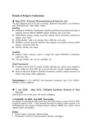 Details of Projects Undertaken
 May 2010 - Present,PEsmart Science & Tech Co.,Ltd
The most important part of my job is to design, implement and perfect a set of libraries
and a Web framework, which mainly include:
DataMge
 DataMge & DmReader: Significantly simplifying database programming and supports
migrating between different RDBMS without modifying data access layer;
 WebSortTable: paging, sorting, Excel-like editing, custom calculation, modification
logging, copy / paste;
 XmlTreeBuilder: build a tree structure from a XML file or by code;
 WebMenu: context menu and dropdown menu support, can integrate with any HTML
element, create from XML file;
 WebTab: Tab-like web control;
GraphLib
 Graphics object selection, export as image file, export MAPAREA coordinates,
custom line style;
 Char type includes: line, bar, pie, scatterplot, etc.
Web Framework
 Creating a custom Web UI (usually includes left/right tree, context menu, dropdown
menu, toolbar etc.) from XML files in accord with user’s specific assigned privileges.
 Based on Microsoft Windows Workflow Foundation, extend to support persistence to
Oracle, State-Action XML configuration.
Technologies: C++,C#, ASP.NET, .Net Framework, JavaScript / Ajax / CSS / HTML /
DHTMLL, Oracle, SqlServer.
 1 Jun 2000 – May 2010, OilDigital SunShine Science & Tech
Co.,Ltd
Some projects took several years, and caused overlapping.
1. ProjectDB, Jul 2008 – Aug 2009, Team leader
This project is to provide the data access layer for LEAD software system of CPL (CNPC
Logging Company, CNPC – China National Petroleum Company) which requires to be
OS-independent and smooth switching between different DBMS (the current version
supports Oracle and MySQL).
Duties:
 System analysis and design, database design;
 Development of the key stored procedures, functions and triggers;
 