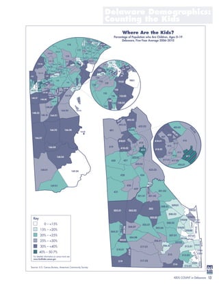 13KIDS COUNT in Delaware
Children
in Poverty
Source: U.S. Census Bureau, American Community Survey
117
118
119
135.01
135.03
136.12
135.06
135.05
121
163.05
150
162
161
149.04
149.09
149.08
164.04
166.08
163.02
14
23
12
25
24
123
124
125
126
129
152
159
154
155.02
158.02
13
122
151
160
112.01
112.06 101.01
101.04
112
112.03
112.04
112.02
111
113
114
116
115
108
105.02
107.02
109
2
5
102
103
104
110
.0
141
149.03
140
136.10
44.03
144.04
144.02
145.02
143
142
137
147.03
148.03
139.04
139.03
148.07
134
120
136.07
136.04
131
130
127
136.15
136.14
138
132
147.05
145.01
136.11
136.13
136.08
147.02
149.07
146.06
148.08
163.01
4
3
19.02
9801
107.02
29
9
26
21
16
22
28
27
11
117
156
2
5 6.01
119
30.0215
147.06
139.01
164.04
133
164.01
148.05
148.10
148.09
6.02
166.08166.02
166.01
166.04
168.04
169.04
168.01
169.01
1
163.05
411
432.02
432.02
405.02
410
402.02
401
418.01
419
420 421
422.01
402.01 402.03
422.02
418.02
409
417.01 417.02
418.01
418.02
407
433
405.02
405.01
410
411
422.01
412
414
413
415
416
432.02
434
430 425
429
431
428
501.03
501.05
501.04
501.01
509.01
509.02
508.01
508.03
510.03
511.03
511.01
511.02
513.06
510.04
510.05
510.06
510.07
503.01
502
505.01
503.02
504.01
504.08
504.07
504.06
504.05
518.01
514
506.01
515
517.01
519
513.02
506.02
508.02
513.01
513.03
513.05
517.02
504.03
505.04
505.03
518.02
507.01 507.05
507.06
507.03
507.04
512.01
512.02
512.04
512.05
512.03
Key
	 0 – <15%
	 15% – <20%
	 20% – <25%
	 25% – <30%
	 30% – <40%
	 40% – 50.7%
For detailed information on census tracts see:
www.factfinder.census.gov
13KIDS COUNT in Delaware
Delaware Demographics:
Counting the Kids
Where Are the Kids?
Percentage of Population who Are Children, Ages 0–19
Delaware, Five-Year Average 2006–2010
 