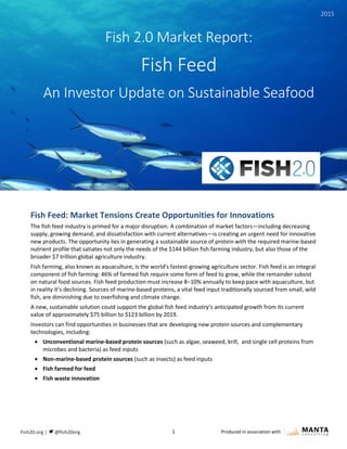 1 Produced in association with
Fish Feed: Market Tensions Create Opportunities for Innovations
The fish feed industry is primed for a major disruption. A combination of market factors—including decreasing
supply, growing demand, and dissatisfaction with current alternatives—is creating an urgent need for innovative
new products. The opportunity lies in generating a sustainable source of protein with the required marine-based
nutrient profile that satiates not only the needs of the $144 billion fish farming industry, but also those of the
broader $7 trillion global agriculture industry.
Fish farming, also known as aquaculture, is the world’s fastest-growing agriculture sector. Fish feed is an integral
component of fish farming: 46% of farmed fish require some form of feed to grow, while the remainder subsist
on natural food sources. Fish feed production must increase 8–10% annually to keep pace with aquaculture, but
in reality it’s declining. Sources of marine-based proteins, a vital feed input traditionally sourced from small, wild
fish, are diminishing due to overfishing and climate change.
A new, sustainable solution could support the global fish feed industry’s anticipated growth from its current
value of approximately $75 billion to $123 billion by 2019.
Investors can find opportunities in businesses that are developing new protein sources and complementary
technologies, including:
 Unconventional marine-based protein sources (such as algae, seaweed, krill, and single cell proteins from
microbes and bacteria) as feed inputs
 Non-marine-based protein sources (such as insects) as feed inputs
 Fish farmed for feed
 Fish waste innovation
Fish 2.0 Market Report:
Fish Feed
An Investor Update on Sustainable Seafood
2015
 