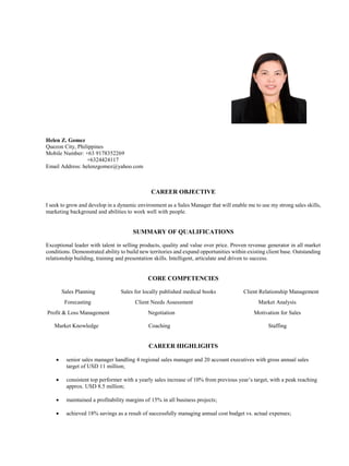 Helen Z. Gomez
Quezon City, Philippines
Mobile Number: +63 9178352269
+6324424117
Email Address: helenzgomez@yahoo.com
CAREER OBJECTIVE
I seek to grow and develop in a dynamic environment as a Sales Manager that will enable me to use my strong sales skills,
marketing background and abilities to work well with people.
SUMMARY OF QUALIFICATIONS
Exceptional leader with talent in selling products, quality and value over price. Proven revenue generator in all market
conditions. Demonstrated ability to build new territories and expand opportunities within existing client base. Outstanding
relationship building, training and presentation skills. Intelligent, articulate and driven to success.
CORE COMPETENCIES
Sales Planning Sales for locally published medical books Client Relationship Management
Forecasting Client Needs Assessment Market Analysis
Profit & Loss Management Negotiation Motivation for Sales
Market Knowledge Coaching Staffing
CAREER HIGHLIGHTS
 senior sales manager handling 4 regional sales manager and 20 account executives with gross annual sales
target of USD 11 million;
 consistent top performer with a yearly sales increase of 10% from previous year’s target, with a peak reaching
approx. USD 8.5 million;
 maintained a profitability margins of 15% in all business projects;
 achieved 18% savings as a result of successfully managing annual cost budget vs. actual expenses;
 