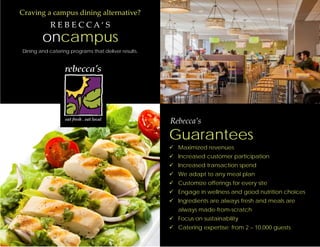 Craving a campus dining alternative?
R E B E C C A ‘ S
oncampus
Dining and catering programs that deliver results.
Rebecca’s
Guarantees
 Maximized revenues
 Increased customer participation
 Increased transaction spend
 We adapt to any meal plan
 Customize offerings for every site
 Engage in wellness and good nutrition choices
 Ingredients are always fresh and meals are
always made-from-scratch
 Focus on sustainability
 Catering expertise; from 2 – 10,000 guests
 