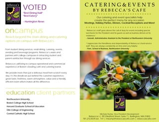 VOTED
“Best Dining Hall”
“Best Eatery”
- Huntington News
oncampus
Reach beyond the main dining and catering
options on campus with Rebecca’s.
From student dining services, retail dining, catering, events,
vending and beverage programs, Rebecca’s assists and
partners with college campuses in attracting student and
parent satisfaction through our dining services.
Rebecca’s will bring to campus operational and commercial
experience of Boston’s leading café and catering brand.
We provide more than just a delicious meal from-scratch every
day; it’s the details we put behind the customer experience;
great taste, freshness, warm atmosphere, value and a friendly,
efficient team which makes all the difference.
Our catering and event specialists help
create the perfect menu for any occasion.
Meetings, Holiday Parties, Dinners, Cocktail Receptions and More!
C A T E R I N G & E V E N T S
B Y R E B E C C A ’ S C A F E
“Rebecca’s staff goes above the call of duty for events including special
luncheons for the President and his guests as well as business dinners at his
residence.”
- Zannah, Administrative Assistant to the President at Northeastern University
“I appreciate the friendliness and dependability of Rebecca’s food service
staff. They are always consistently on time and very helpful.
- Pam, School of Business, Northeastern University
Michele Stump, Vice President Development
Rebecca’s | 99 S Bedford Street, Suite 7 | Burlington, MA 01803
781.272.0539 ext. 147 | mstump@rebeccascafe.com | rebeccascafe.com
Northeastern University
Boston College High School
Harvard Graduate School of Education
Olin College of Engineering
Central Catholic High School
education client partners
 