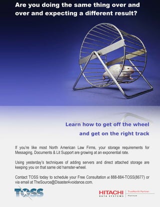 1
Document Name
Your Company Name (C) Copyright (Print Date) All Rights Reserved
Learn how to get off the wheel
and get on the right track
If you’re like most North American Law Firms, your storage requirements for
Messaging, Documents & Lit Support are growing at an exponential rate.
Using yesterday’s techniques of adding servers and direct attached storage are
keeping you on that same old hamster-wheel.
Contact TOSS today to schedule your Free Consultation at 888-884-TOSS(8677) or
via email at TheSource@DisasterAvoidance.com.
Are you doing the same thing over and
over and expecting a different result?
 
