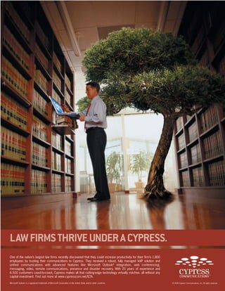 One of the nation’s largest law firms recently discovered that they could increase productivity for their firm’s 1,800
employees by trusting their communications to Cypress. They received a robust, fully managed VoIP solution and
unified communications with advanced features like Microsoft Outlook®
integration, web conferencing,
messaging, video, remote communications, presence and disaster recovery. With 20 years of experience and
6,500 customers coast-to-coast, Cypress makes all that cutting-edge technology virtually risk-free, all without any
capital investment. Find out more at www.cypresscom.net/ILTA.
LAWFIRMSTHRIVEUNDERACYPRESS.
© 2008 Cypress Communications, Inc. All rights reserved.Microsoft Outlook is a registered trademark of Microsoft Corporation in the United State and/or other countries.
 