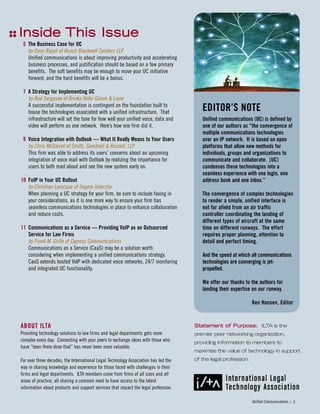 IInnssiiddee TThhiiss IIssssuuee
ABOUT ILTA
Providing technology solutions to law firms and legal departments gets more
complex every day. Connecting with your peers to exchange ideas with those who
have “been there done that” has never been more valuable.
For over three decades, the International Legal Technology Association has led the
way in sharing knowledge and experience for those faced with challenges in their
firms and legal departments. ILTA members come from firms of all sizes and all
areas of practice, all sharing a common need to have access to the latest
information about products and support services that impact the legal profession.
5 The Business Case for UC
by Dave Rigali of Husch Blackwell Sanders LLP
Unified communications is about improving productivity and accelerating
business processes, and justification should be based on a few primary
benefits. The soft benefits may be enough to move your UC initiative
forward, and the hard benefits will be a bonus.
7 A Strategy for Implementing UC
by Rod Sargasee of Brinks Hofer Gilson & Lione
A successful implementation is contingent on the foundation built to
house the technologies associated with a unified infrastructure. That
infrastructure will set the tone for how well your unified voice, data and
video will perform as one network. Here’s how one firm did it.
9 Voice Integration with Outlook — What It Really Means to Your Users
by Chris McDaniel of Smith, Gambrell & Russell, LLP
This firm was able to address its users’ concerns about an upcoming
integration of voice mail with Outlook by realizing the importance for
users to both read about and see the new system early on.
10 FoIP in Your UC Rollout
by Christian Larocque of Sagem-Interstar
When planning a UC strategy for your firm, be sure to include faxing in
your considerations, as it is one more way to ensure your firm has
seamless communications technologies in place to enhance collaboration
and reduce costs.
11 Communications as a Service — Providing VoIP as an Outsourced
Service for Law Firms
by Frank M. Grillo of Cypress Communications
Communications as a Service (CaaS) may be a solution worth
considering when implementing a unified communications strategy.
CaaS extends hosted VoIP with dedicated voice networks, 24/7 monitoring
and integrated UC functionality.
EDITOR’S NOTE
Unified communications (UC) is defined by
one of our authors as “the convergence of
multiple communications technologies
over an IP network. It is based on open
platforms that allow new methods for
individuals, groups and organizations to
communicate and collaborate. [UC]
condenses these technologies into a
seamless experience with one login, one
address book and one inbox.”
The convergence of complex technologies
to render a simple, unified interface is
not far afield from an air traffic
controller coordinating the landing of
different types of aircraft at the same
time on different runways. The effort
requires proper planning, attention to
detail and perfect timing.
And the speed at which all communications
technologies are converging is jet-
propelled.
We offer our thanks to the authors for
landing their expertise on our runway.
Ken Hansen, Editor
SSttaatteemmeenntt ooff PPuurrppoossee:: ILTA is the
premier peer networking organization,
providing information to members to
maximize the value of technology in support
of the legal profession.
Unified Communications :: 3
 