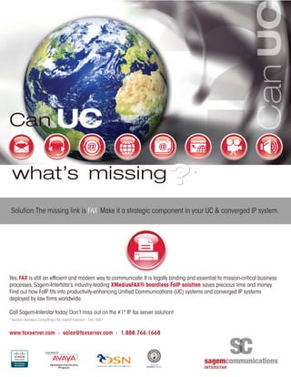 Yes,FAX is still an efﬁcient and modern way to communicate.It is legally binding and essential to mission-critical business
processes.Sagem-Intertstar’s industry-leading XMediusFAX® boardless FoIP solution saves precious time and money.
Find out how FoIP fits into productivity-enhancing Unified Communications (UC) systems and converged IP systems
deployed by law firms worldwide.
Call Sagem-Interstar today.Don’t miss out on the #1* IP fax server solution!
* Source:Davidson Consulting’s fax market research - Dec.2007
www.faxserver.com · sales@faxserver.com · 1.888.766.1668
Solution:The missing link is FAX.Make it a strategic component in your UC & converged IP system.
 