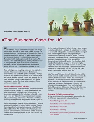 Here’s a simple real-life example: Earlier in the year, I needed to review
a budget spreadsheet with a colleague. We had a bottom-line number
we needed to hit. In the past, this would have meant either sending out
copies and redlining the changes or arranging a meeting in a
conference room to work through the exercise. Instead, I called my
colleague and automatically launched a desktop video-conferencing
session with Cisco Video Advantage. I then launched Office
Communicator and initiated an IM session. From there, I was able to
share Excel from my desktop easily, and we started reviewing the
budget. After an hour or so of “what if” scenarios, we came up with a
combination of cuts that hit our target. I saved the spreadsheet and
e-mailed a copy to my colleague. This didn’t just save time; it was
actually a better, smarter and faster way to work.
Add a “click-to-call” interface along with Web-conferencing and the
example here easily could be made into an even richer experience. By
combining these technologies and blending them seamlessly into
applications I use every day, my computer is transformed from a
personal productivity tool to a communications and collaboration tool I
can use today with members of my team and in the future with
colleagues outside my organization. Please note that at Husch
Blackwell Sanders, we’re at the earliest stages of our UC initiative and
don’t have the entire infrastructure in place or deployed to users
outside of IT.
Deploying Unified Communications
So what does a typical unified communications deployment look like?
An all-Microsoft deployment might include the following:
Microsoft Exchange Server 2007
Microsoft Office Communications Server 2007
Microsoft Office Communicator
Microsoft Office Live Meeting
Microsoft Office System (including SharePoint, Outlook, Microsoft
Office and more)
by Dave Rigali of Husch Blackwell Sanders LLP
TThhee BBuussiinneessss CCaassee ffoorr UUCC
Unified Communications :: 5
When is the last time you rolled out a technology that truly changed
the way people work? I’m not talking about “The Next Big Thing.” I’m
not even talking about a technology that has the potential to provide a
competitive advantage for your firm. I’m talking about a technology
that becomes so ubiquitous it transforms the way people work.
Technologies that fit this description include the fax machine, PC
networks, e-mail and BlackBerry devices. Working without these today
is unimaginable (okay, maybe you’ve imagined life without the
BlackBerry). We could no more do without these devices than do
without electricity, itself a transformative technology at one time.
These technologies have many things in common. Each is actually a
collection of technologies working in concert. Each enhances
communication. Each is subject to “positive externalities,” or simply
stated, the value of the technology increases as the number of people
who use that technology increases. Perhaps most important, each of
these technologies improves the way people already work. Radical
changes aren’t required. The change is truly evolutionary. This is
unified communications (UC).
Unified Communications Defined
Unified communications is the convergence of multiple communications
technologies over an IP network. It is based on open platforms that
allow new methods for individuals, groups and organizations to
communicate and collaborate. Key technologies include VoIP, e-mail,
audio-, video- and Web-conferencing, voice mail, instant messaging
(IM), unified messaging and “presence.” Presence is a foundational
technology with the potential to change the way we work, play and live.
Unified communications condenses these technologies into a seamless
experience with one login, one address book and one inbox. These are
then integrated into familiar applications such as Outlook, Microsoft
Office and SharePoint. Add integration with VoIP systems, and your
computer is transformed into a communications tool that can provide
increased access to the right people at the right time in the best way
for the situation.
 
