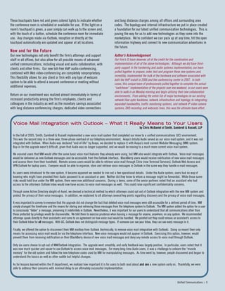 These touchpads have red and green colored lights to indicate whether
the conference room is scheduled or available for use. If the light on a
room’s touchpad is green, a user simply can walk up to the screen and,
with the touch of a button, schedule the conference room for immediate
use. Any changes made via Outlook, reception or directly at the
touchpad automatically are updated and appear at all locations.
Now and for the Future
Our new technologies not only benefit the firm’s attorneys and support
staff in all offices, but also allow for all possible means of advanced
unified communications, including visual and audio collaboration, with
clients and other firms. Our new toll-free VoIP audio-conferencing,
combined with Web video-conferencing are completely nonproprietary.
This flexibility allows for any client or firm with any type of webcam
system to be able to attend a secured conference or meeting without
additional expenses.
Return on our investment was realized almost immediately in terms of
increased productivity among the firm’s employees, clients and
colleagues in the industry as well as the monetary savings associated
with long distance conferencing charges, dedicated video connections
and long distance charges among all offices and surrounding area
codes. The topology and internal infrastructure we put in place created
a foundation for our latest unified communication technologies. This is
paving the way for us to add new technologies as they come into the
marketplace. We’re confident we can pack up at any time, hit the open
information highway and connect to new communication adventures in
the future.
Author’s Acknowledgement
Our firm’s IS team deserves all of the credit for the coordination and
implementation of all of the above technologies. Although we did have third-
party support in the hardwiring and audio systems implementation, our team
pulled together to prepare, order, test and program these new systems and,
incredibly, implemented the bulk of the hardware and software associated with
both the VoIP install in 2006 and the conferencing center in 2007. In both
cases, this unique team of professionals pulled together to complete the actual
“switchover” implementation of the projects over one weekend, so our users were
able to walk in on Monday morning and begin utilizing their new collaboration
environments. From adding the entire list of major technologies to our existing
network fiber optic backbone, network infrastructure and topology, to integrating
expanded bandwidths, traffic monitoring systems, and network IP video camera
systems, DVD recording and webcasts lines, this was the ultimate team effort.
Unified Communications :: 9
VVooiiccee MMaaiill IInntteeggrraattiioonn wwiitthh OOuuttllooookk –– WWhhaatt IItt RReeaallllyy MMeeaannss ttoo YYoouurr UUsseerrss
by Chris McDaniel of Smith, Gambrell & Russell, LLP
In the fall of 2005, Smith, Gambrell & Russell implemented a new voice mail system that completed our move to a unified communications (UC) environment.
This was the second step in a three-year, three-phase overhaul of our telephony environment. Avaya’s Intuity Audix served as our voice mail system, and it was not
integrated with Outlook. When Audix was declared “end-of-life” by Avaya, we decided to replace it with Avaya’s most current Modular Messaging (MM) system.
Buy-in for the upgrade wasn’t difficult, given that Audix was no longer supported, and we would be moving to a much more current voice mail system.
We assured users that MM would offer the same basic voice mail features they already were using, but MM also would integrate with Outlook. Voice mail messages
would be delivered as new Outlook messages and be accessible from the Outlook interface. BlackBerry users would receive notification of new voice mail messages
and access them from their handheld. Remote access users would be able to retrieve voice mail through Citrix (now Terminal Services), Outlook Web Access and
VPN Outlook for laptop users. Everyone would be able to organize, store and retrieve voice messages in Outlook in the same way they handle e-mail messages.
As users were introduced to the new system, it became apparent we needed to iron out a few operational details. Under the Audix system, users had no way of
knowing who might have provided their Audix password to an assistant or peer. Neither did they know to whom a message might be forwarded. While those same
risks would hold true under the MM system, there were now additional concerns. During a demo, some of the senior partners noted that an assistant who had
access to the attorney’s Outlook Inbox would now have access to voice mail messages as well. This could raise significant confidentiality concerns.
Through some Active Directory sleight-of-hand, we devised a technical method by which attorneys could opt out of Outlook integration with the new MM system and
protect the privacy of their voice messages. In addition, we explained to all attorneys several key points regarding discovery and the privacy of voice mail messages.
It was important to convey to everyone that the upgrade did not change the fact that deleted voice mail messages were still accessible for a defined period of time. MM
simply changed the timeframe and the means for storing and retrieving those messages from the telephone system to Outlook. The MM system added the option for a user
to consciously “folder” a message, preserving it indefinitely in Outlook. Nevertheless, it was important for our users to understand that all communications other than
those protected by privilege would be discoverable. We told them to exercise prudence when leaving a message for anyone, anywhere, on any system. We recommended
attorneys speak directly to their assistants and come to an agreement on how voice mail would be handled. We pointed out they could remove an assistant’s access to
their Outlook Inbox for all messages. With UC, Outlook does not distinguish message types. If someone can see your Inbox, they can see every message in it.
Finally, we offered the option to disconnect their MM mailbox from Outlook (technically, to remove voice mail integration with Outlook). Doing so meant their only
means for accessing voice mail would be via the telephone interface. New voice messages would not appear in Outlook. Exercising this option, however, would
prevent them from receiving notification on their BlackBerry device of new voice mail messages and deny any remote access to voice mail through Outlook.
Only six users choose to opt-out of MM/Outlook integration. The upgrade went smoothly, and early feedback was largely positive. In particular, users noted that it
was now much quicker and easier to use Outlook to access voice mail messages. For many long-time Audix users, it was a challenge to unlearn the “muscle
memory” for the old system and follow the new telephone codes used by MM for manipulating messages. As time went by, however, people discovered and began to
understand the basics as well as other subtle but helpful changes.
As for lessons learned within the IT department, we realized how important it is for users to both read about and see a new system early on. Thankfully, we were
able to address their concerns with minimal delay to an ultimately successful implementation.
 