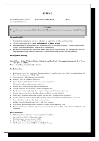 RESUME
Ph: +919892641601/9561113746 Name: Sunil Rakesh Singh E-Mail:
sunnysingh_1987@yahoo.in
SYNOPSIS
 Over 6.9 years of experience in FMCG & Retail Sales & Marketing & presently have been associated with Zydus Wellness
Ltd.
Personal Profile
 A competent professional with over 6.9 years of experience in Sales and marketing.
 Currently associated with Zydus Wellness Ltd. as Sales Officer
 Have expertise in development and implementation of business strategies, systems development,
product positioning and Client Relation Ship Management
 An effective communicator and team leader with proven team building and management abilities.
Extensive experience in Data management, product launches & product promotion events.
Employment History.
Sales Officer – Zydus Wellness Sikkim (Cadila Group) For Nasik , Aurangabad, Jalana and Beed From
May 2014 to till Date.
Brand : Sugar free , Everyuth and Activelife .
Key Deliverables.
 To Guarantee Area’s sales performance through distributors Channel covering entire Nasik, Aurangabad, Jalana and
Beed with Monthly turnover of Rs.25 Lakh
 Direct reporter’s 2’ Sales Representative and 8 DSR
 Trained & coach SR & DSR for better result
 Ensure all sales and Distribution network works as per company norm.
 Sales trends, Market developments and competition
 Planning of new infrastructure and new towns appointment
 Create & implement the area strategy & market development plan
 Plan & conduct various marketing & dealer support activities as per the business requirement.
 Assure & improve visual effect in Branding & Display in all districts even at outlet level.
 Analyze Stock Movement based on the secondary sales and have a complete control On Inventory
 Do sales analysis and accurately forecast Sales and Stock requirement And Coordinate with Logistics for the same.
 Have a Clear focus on channels like Modern trade, Institution
 Establish Travel and Market Contacts Plan for Self, Direct reportees.
 Have Periodic Revision on the Progress of Business, Weekly, Monthly, Quarterly Yearly
 Regularly up-date your immediate supervisor and the marketing team on Sales trends, Market developments and
competition
Key Achievements.
 Added Super Stockiest Distributor For Aurangabad and Nasik Ruler
 Successfully achieved 110% of the assigned target
 Merchandising and innovative ideas for visibility
 Ensure Proper Width and Depth of Distribution
 Sales Volume increases from Rs 18 Lacks to Rs 25 Lacks Average .
 