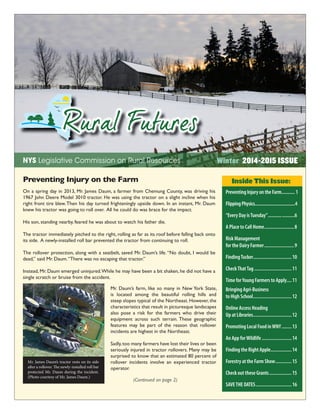 1
Winter 2014-2015 ISSUENYS Legislative Commission on Rural Resources
Inside This Issue:
(Continued on page 2)
PreventingInjuryontheFarm...........1
FlippingPhysics..................................4
“Every Day isTuesday”.....................6
A Place to Call Home........................8
Risk Management
for the Dairy Farmer........................9
FindingTucker...............................10
CheckThatTag ..............................11
Time forYoung Farmers to Apply....11
Bringing Agri-Business
to High School...............................12
Online Access Heading
Up at Libraries...............................12
Promoting Local Food inWNY........13
An App forWildlife........................14
Finding the Right Apple.................14
Forestry at the Farm Show.............15
Check out these Grants..................15
SAVETHE DATES.............................16
Mr. James Daum’s tractor rests on its side
after a rollover. The newly-installed roll bar
protected Mr. Daum during the incident.
(Photo courtesy of Mr. James Daum.)
On a spring day in 2013, Mr. James Daum, a farmer from Chemung County, was driving his
1967 John Deere Model 3010 tractor. He was using the tractor on a slight incline when his
right front tire blew.Then his day turned frighteningly upside down. In an instant, Mr. Daum
knew his tractor was going to roll over. All he could do was brace for the impact.
His son, standing nearby, feared he was about to watch his father die.
The tractor immediately pitched to the right, rolling as far as its roof before falling back onto
its side. A newly-installed roll bar prevented the tractor from continuing to roll.
The rollover protection, along with a seatbelt, saved Mr. Daum’s life.“No doubt, I would be
dead,” said Mr. Daum.“There was no escaping that tractor.”
Instead, Mr. Daum emerged uninjured.While he may have been a bit shaken, he did not have a
single scratch or bruise from the accident.
Preventing Injury on the Farm
Mr. Daum’s farm, like so many in New York State,
is located among the beautiful rolling hills and
steep slopes typical of the Northeast. However, the
characteristics that result in picturesque landscapes
also pose a risk for the farmers who drive their
equipment across such terrain. These geographic
features may be part of the reason that rollover
incidents are highest in the Northeast.
Sadly,too many farmers have lost their lives or been
seriously injured in tractor rollovers. Many may be
surprised to know that an estimated 80 percent of
rollover incidents involve an experienced tractor
operator.
 