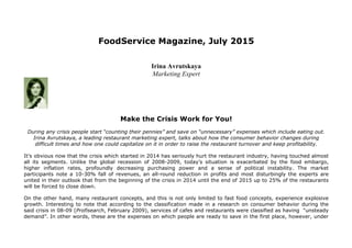 FoodService Magazine, July 2015
Irina Avrutskaya
Marketing Expert
Make the Crisis Work for You!
During any crisis people start “counting their pennies” and save on “unnecessary” expenses which include eating out.
Irina Avrutskaya, a leading restaurant marketing expert, talks about how the consumer behavior changes during
difficult times and how one could capitalize on it in order to raise the restaurant turnover and keep profitability.
It’s obvious now that the crisis which started in 2014 has seriously hurt the restaurant industry, having touched almost
all its segments. Unlike the global recession of 2008-2009, today’s situation is exacerbated by the food embargo,
higher inflation rates, profoundly decreasing purchasing power and a sense of political instability. The market
participants note a 10-30% fall of revenues, an all-round reduction in profits and most disturbingly the experts are
united in their outlook that from the beginning of the crisis in 2014 until the end of 2015 up to 25% of the restaurants
will be forced to close down.
On the other hand, many restaurant concepts, and this is not only limited to fast food concepts, experience explosive
growth. Interesting to note that according to the classification made in a research on consumer behavior during the
said crisis in 08-09 (Profisearch, February 2009), services of cafes and restaurants were classified as having “unsteady
demand”. In other words, these are the expenses on which people are ready to save in the first place, however, under
 
