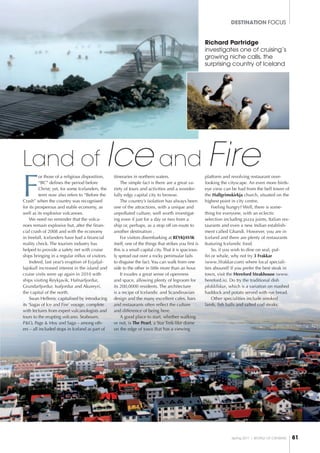 Spring 2011 I world of cruising 81
DESTINATION FOCUS
Richard Partridge
investigates one of cruising’s
growing niche calls, the
surprising country of Iceland
F
or those of a religious disposition,
“BC” defines the period before
Christ; yet, for some Icelanders, the
term now also refers to “Before the
Crash” when the country was recognised
for its prosperous and stable economy, as
well as its explosive volcanoes.
We need no reminder that the volca-
noes remain explosive but, after the finan-
cial crash of 2008 and with the economy
in freefall, Icelanders have had a financial
reality check. The tourism industry has
helped to provide a safety net with cruise
ships bringing in a regular influx of visitors.
Indeed, last year’s eruption of Eyjafjal-
lajokull increased interest in the island and
cruise visits were up again in 2010 with
ships visiting Reykjavik, Hafnarfjordur,
Grundarfjordur, Isafjordur and Akureyri,
the capital of the north.
Swan Hellenic capitalised by introducing
its ‘Sagas of Ice and Fire’ voyage, complete
with lectures from expert vulcanologists and
tours to the erupting volcano. Seabourn,
P&O, Page & Moy and Saga – among oth-
ers – all included stops in Iceland as part of
itineraries in northern waters.
The simple fact is there are a great va-
riety of tours and activities and a wonder-
fully edgy capital city to browse.
The country’s isolation has always been
one of the attractions, with a unique and
unpolluted culture, well worth investigat-
ing even if just for a day or two from a
ship or, perhaps, as a stop off on-route to
another destination .
For visitors disembarking at REYKJAVIK
itself, one of the things that strikes you first is
this is a small capital city. That it is spacious-
ly spread out over a rocky peninsular fails
to disguise the fact. You can walk from one
side to the other in little more than an hour.
It exudes a great sense of openness
and space, allowing plenty of legroom for
its 200,0000 residents. The architecture
is a recipe of Icelandic and Scandinavian
design and the many excellent cafes, bars
and restaurants often reflect the culture
and difference of being here.
A good place to start, whether walking
or not, is The Pearl, a Star Trek-like dome
on the edge of town that has a viewing
platform and revolving restaurant over-
looking the cityscape. An even more birds-
eye view can be had from the bell tower of
the Hallgrimskirkja church, situated on the
highest point in city centre.
Feeling hungry? Well, there is some-
thing for everyone, with an eclectic
selection including pizza joints, Italian res-
taurants and even a new Indian establish-
ment called Ghandi. However, you are in
Iceland and there are plenty of restaurants
featuring Icelandic food.
So, if you wish to dine on seal, puf-
fin or whale, why not try 3 Frakkar
(www.3frakkar.com) where local speciali-
ties abound? If you prefer the best steak in
town, visit the Hereford Steakhouse (www.
hereford.is). Do try the traditional dish
plokkfiskur, which is a variation on mashed
haddock and potato served with rye bread.
Other specialities include smoked
lamb, fish balls and salted cod steaks.
Land of Ice and Fire
 