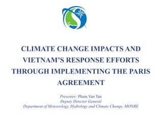 Presenter: Pham Van Tan
Deputy Director General
Department of Meteorology, Hydrology and Climate Change, MONRE
CLIMATE CHANGE IMPACTS AND
VIETNAM’S RESPONSE EFFORTS
THROUGH IMPLEMENTING THE PARIS
AGREEMENT
 