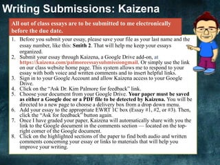 Writing Submissions: Kaizena
1. Before you submit your essay, please save your file as your last name and the
essay number, like this: Smith 2. That will help me keep your essays
organized.
2. Submit your essay through Kaizena, a Google Drive add-on, at
https://kaizena.com/palmoreessaysubmissiongmail. Or simply use the link
on our class website home page. This system allows me to respond to your
essay with both voice and written comments and to insert helpful links.
3. Sign in to your Google Account and allow Kaizena access to your Google
Drive.
4. Click on the “Ask Dr. Kim Palmore for feedback” link.
5. Choose your document from your Google Drive. Your paper must be saved
as either a Google doc or a PDF file to be detected by Kaizena. You will be
directed to a new page to choose a delivery box from a drop down menu.
6. Add your essay to the appropriate EWRT 1C box (Essay #1, #2, or #3). Then,
click the “Ask for feedback” button again.
7. Once I have graded your paper, Kaizena will automatically share with you the
link to the Google document in the comments section — located on the top-
right corner of the Google document.
8. Click on the highlighted sections of the paper to find both audio and written
comments concerning your essay or links to materials that will help you
improve your writing.
All out of class essays are to be submitted to me electronically
before the due date.
 