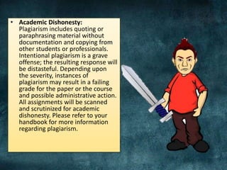 • Academic Dishonesty:
Plagiarism includes quoting or
paraphrasing material without
documentation and copying from
other students or professionals.
Intentional plagiarism is a grave
offense; the resulting response will
be distasteful. Depending upon
the severity, instances of
plagiarism may result in a failing
grade for the paper or the course
and possible administrative action.
All assignments will be scanned
and scrutinized for academic
dishonesty. Please refer to your
handbook for more information
regarding plagiarism.
 