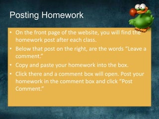 Posting Homework
• On the front page of the website, you will find the
homework post after each class.
• Below that post on the right, are the words “Leave a
comment.”
• Copy and paste your homework into the box.
• Click there and a comment box will open. Post your
homework in the comment box and click “Post
Comment.”
 