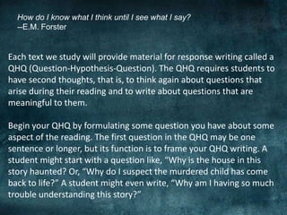 How do I know what I think until I see what I say?
--E.M. Forster
Each text we study will provide material for response writing called a
QHQ (Question-Hypothesis-Question). The QHQ requires students to
have second thoughts, that is, to think again about questions that
arise during their reading and to write about questions that are
meaningful to them.
Begin your QHQ by formulating some question you have about some
aspect of the reading. The first question in the QHQ may be one
sentence or longer, but its function is to frame your QHQ writing. A
student might start with a question like, “Why is the house in this
story haunted? Or, “Why do I suspect the murdered child has come
back to life?” A student might even write, “Why am I having so much
trouble understanding this story?”
 