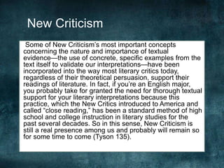 New Criticism
Some of New Criticism’s most important concepts
concerning the nature and importance of textual
evidence—the use of concrete, specific examples from the
text itself to validate our interpretations—have been
incorporated into the way most literary critics today,
regardless of their theoretical persuasion, support their
readings of literature. In fact, if you’re an English major,
you probably take for granted the need for thorough textual
support for your literary interpretations because this
practice, which the New Critics introduced to America and
called “close reading,” has been a standard method of high
school and college instruction in literary studies for the
past several decades. So in this sense, New Criticism is
still a real presence among us and probably will remain so
for some time to come (Tyson 135).
 