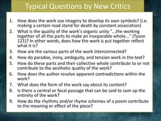 Typical Questions by New Critics
1. How does the work use imagery to develop its own symbols? (i.e.
making a certain road stand for death by constant association)
2. What is the quality of the work's organic unity "...the working
together of all the parts to make an inseparable whole..." (Tyson
121)? In other words, does how the work is put together reflect
what it is?
3. How are the various parts of the work interconnected?
4. How do paradox, irony, ambiguity, and tension work in the text?
5. How do these parts and their collective whole contribute to or not
contribute to the aesthetic quality of the work?
6. How does the author resolve apparent contradictions within the
work?
7. What does the form of the work say about its content?
8. Is there a central or focal passage that can be said to sum up the
entirety of the work?
9. How do the rhythms and/or rhyme schemes of a poem contribute
to the meaning or effect of the piece?
 