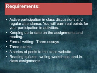 Requirements:
• Active participation in class discussions and
regular attendance. You will earn real points for
your participation in activities.
• Keeping up-to-date on the assignments and
reading.
• Formal writing: Three essays
• Three exams
• A series of posts to the class website
• Reading quizzes, writing workshops, and in-
class assignments.
 