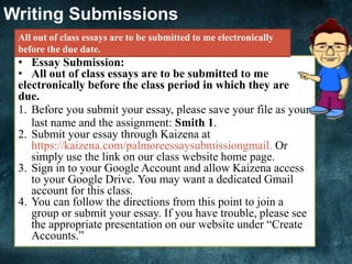Writing Submissions
• Essay Submission:
• All out of class essays are to be submitted to me
electronically before the class period in which they are
due.
1. Before you submit your essay, please save your file as your
last name and the assignment: Smith 1.
2. Submit your essay through Kaizena at
https://kaizena.com/palmoreessaysubmissiongmail. Or
simply use the link on our class website home page.
3. Sign in to your Google Account and allow Kaizena access
to your Google Drive. You may want a dedicated Gmail
account for this class.
4. You can follow the directions from this point to join a
group or submit your essay. If you have trouble, please see
the appropriate presentation on our website under “Create
Accounts.”
All out of class essays are to be submitted to me electronically
before the due date.
 