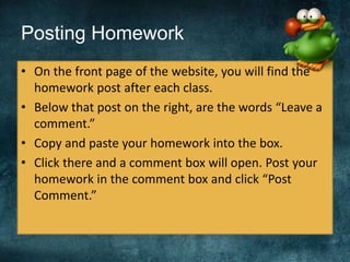 Posting Homework
• On the front page of the website, you will find the
homework post after each class.
• Below that post on the right, are the words “Leave a
comment.”
• Copy and paste your homework into the box.
• Click there and a comment box will open. Post your
homework in the comment box and click “Post
Comment.”
 